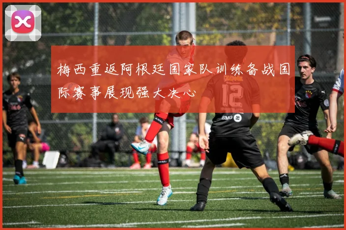 梅西重返阿根廷国家队训练备战国际赛事展现强大决心