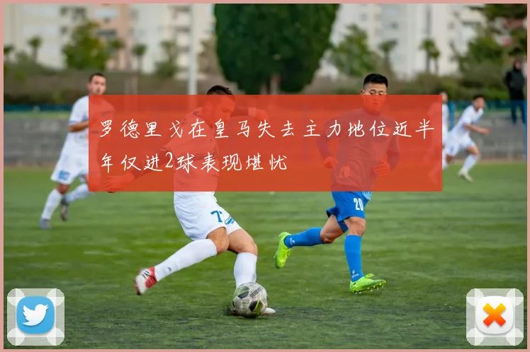 罗德里戈在皇马失去主力地位近半年仅进2球表现堪忧