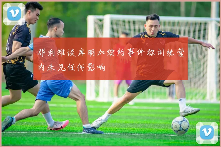 邓利维谈库明加续约事件称训练营内未见任何影响