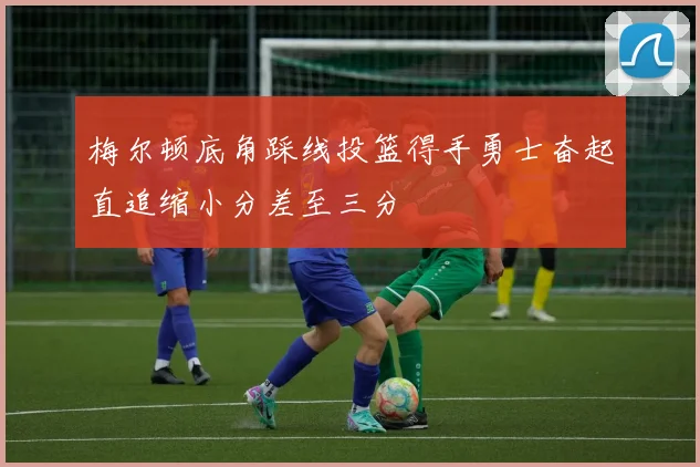 梅尔顿底角踩线投篮得手勇士奋起直追缩小分差至三分