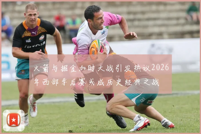 火箭与掘金加时大战引发热议2026年西部季后赛或成历史经典之战