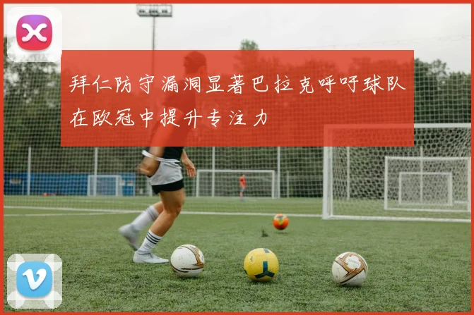 拜仁防守漏洞显著巴拉克呼吁球队在欧冠中提升专注力