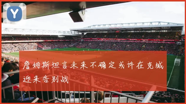 詹姆斯坦言未来不确定或许在克城迎来告别战