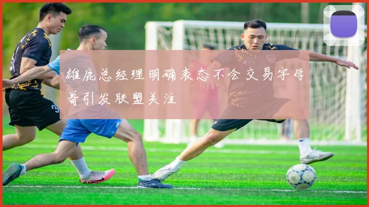 雄鹿总经理明确表态不会交易字母哥引发联盟关注