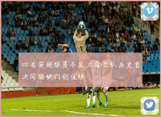 四名英超球员齐发力荷兰队历史首次同场破门创佳绩