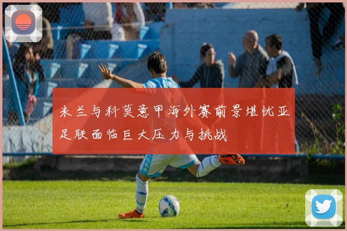 米兰与科莫意甲海外赛前景堪忧亚足联面临巨大压力与挑战