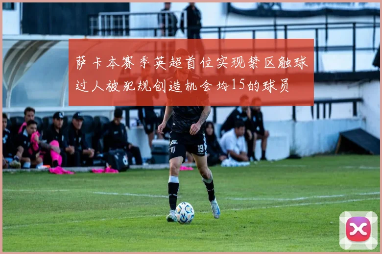 萨卡本赛季英超首位实现禁区触球过人被犯规创造机会均15的球员