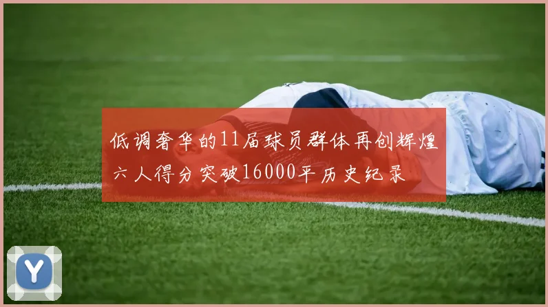 低调奢华的11届球员群体再创辉煌六人得分突破16000平历史纪录