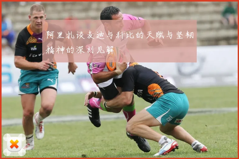 阿里扎谈麦迪与科比的天赋与坚韧精神的深刻见解