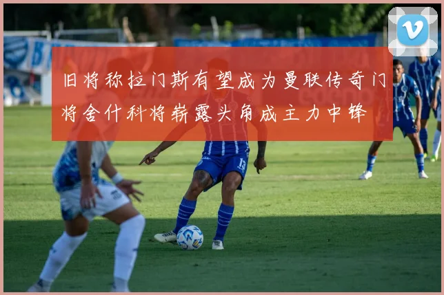 旧将称拉门斯有望成为曼联传奇门将舍什科将崭露头角成主力中锋