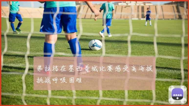 弗拉格在墨西哥城比赛感受高海拔挑战呼吸困难