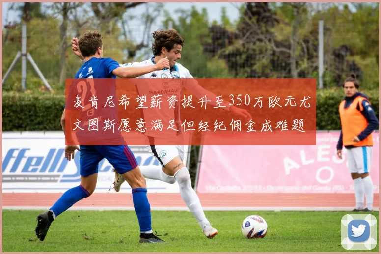 麦肯尼希望薪资提升至350万欧元尤文图斯愿意满足但经纪佣金成难题