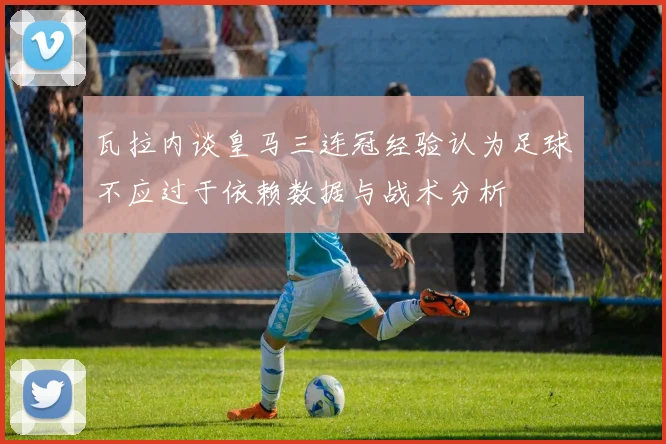 瓦拉内谈皇马三连冠经验认为足球不应过于依赖数据与战术分析