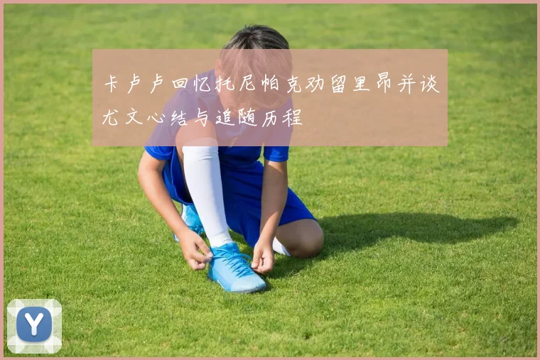 卡卢卢回忆托尼帕克劝留里昂并谈尤文心结与追随历程