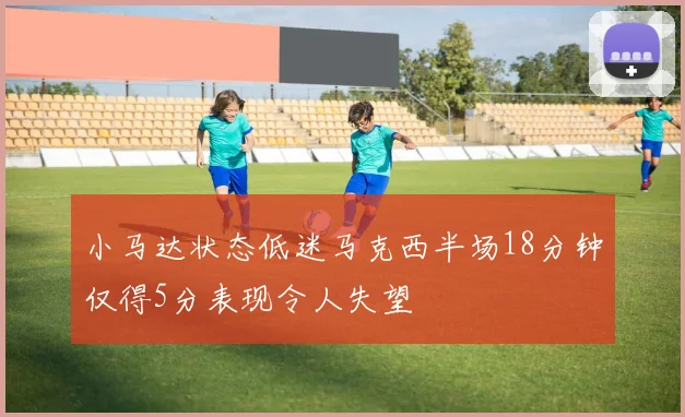 小马达状态低迷马克西半场18分钟仅得5分表现令人失望