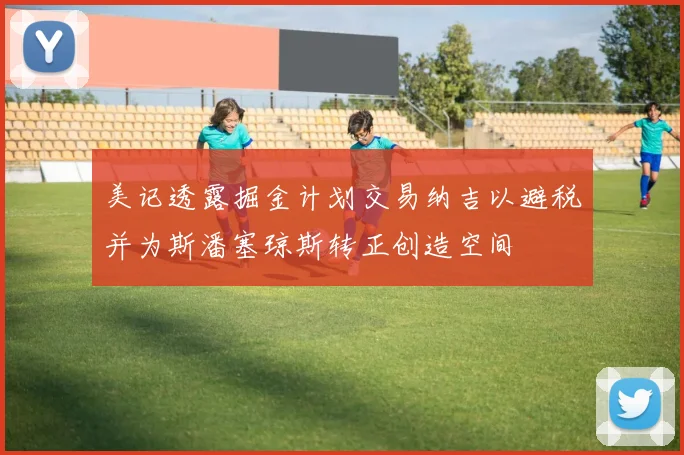 美记透露掘金计划交易纳吉以避税并为斯潘塞琼斯转正创造空间