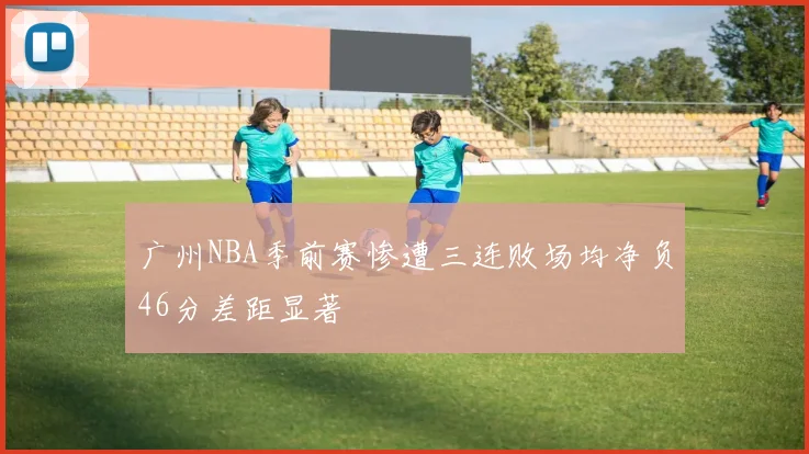 广州NBA季前赛惨遭三连败场均净负46分差距显著