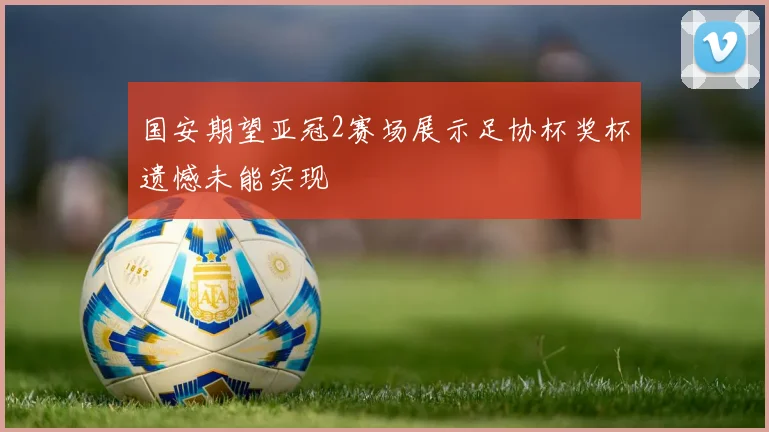 国安期望亚冠2赛场展示足协杯奖杯遗憾未能实现