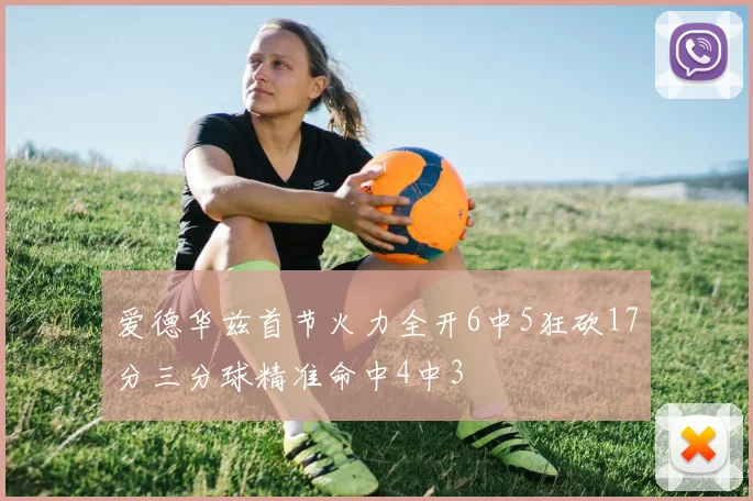 爱德华兹首节火力全开6中5狂砍17分三分球精准命中4中3