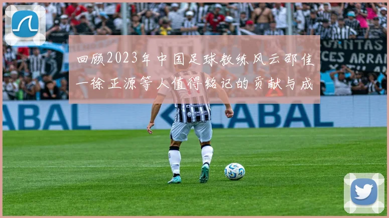 回顾2023年中国足球教练风云邵佳一徐正源等人值得铭记的贡献与成就