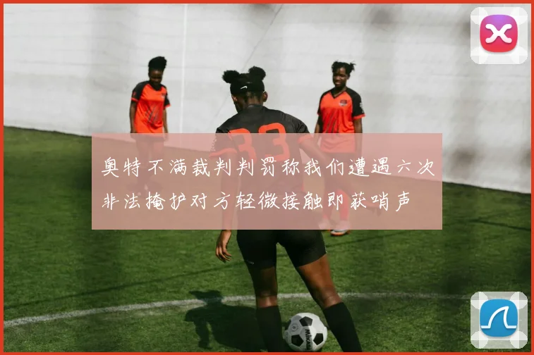 奥特不满裁判判罚称我们遭遇六次非法掩护对方轻微接触即获哨声