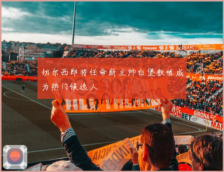 切尔西即将任命新主帅白堡教练成为热门候选人
