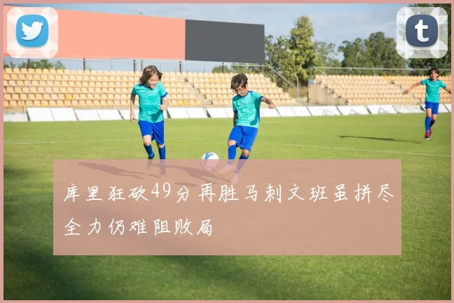 库里狂砍49分再胜马刺文班虽拼尽全力仍难阻败局