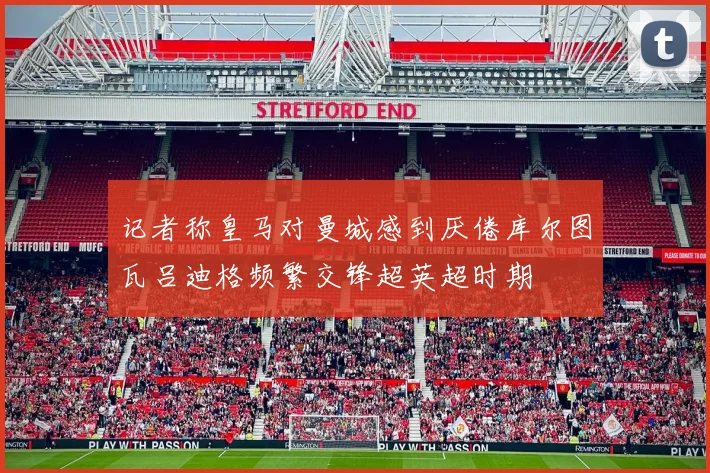 记者称皇马对曼城感到厌倦库尔图瓦吕迪格频繁交锋超英超时期
