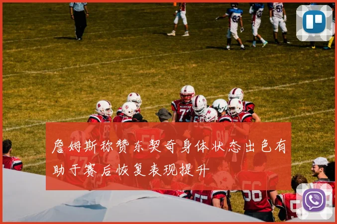 詹姆斯称赞东契奇身体状态出色有助于赛后恢复表现提升