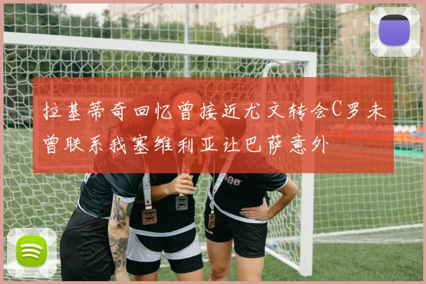 拉基蒂奇回忆曾接近尤文转会C罗未曾联系我塞维利亚让巴萨意外