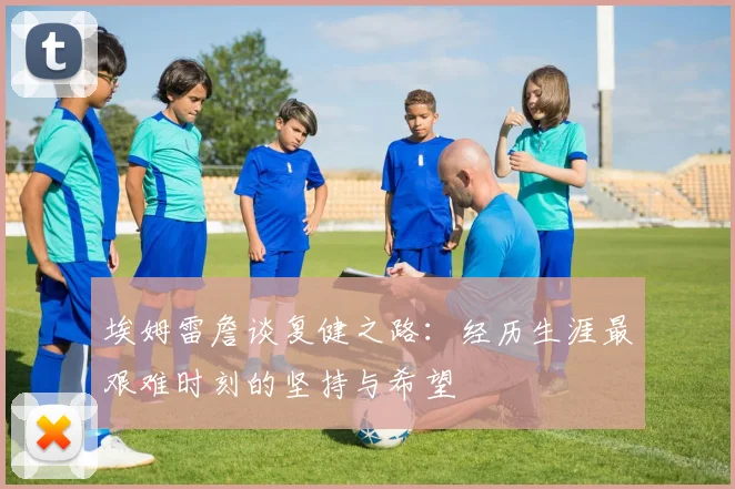 埃姆雷詹谈复健之路：经历生涯最艰难时刻的坚持与希望