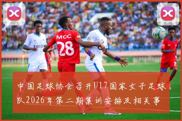 中国足球协会召开U17国家女子足球队2026年第二期集训安排及相关事项通知