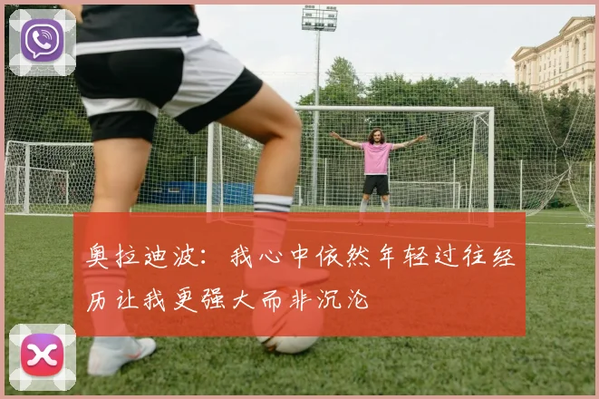 奥拉迪波：我心中依然年轻过往经历让我更强大而非沉沦