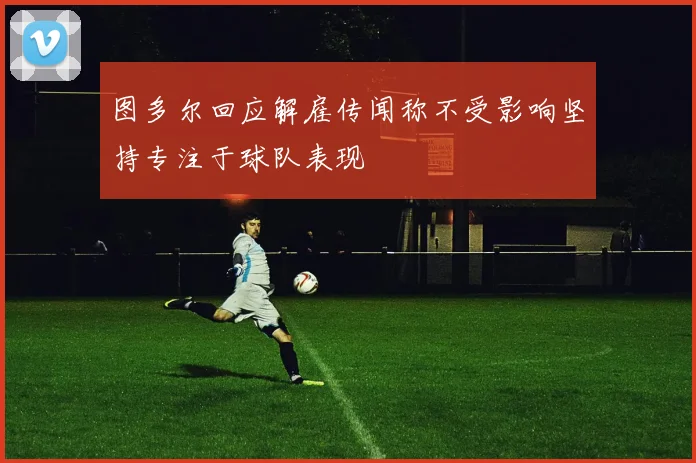 图多尔回应解雇传闻称不受影响坚持专注于球队表现