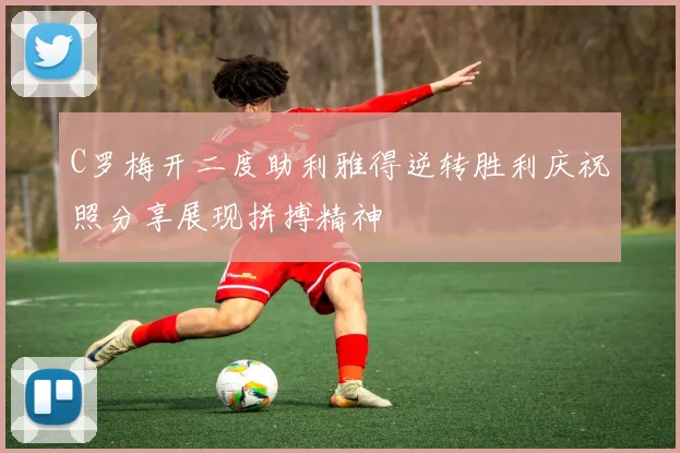 C罗梅开二度助利雅得逆转胜利庆祝照分享展现拼搏精神