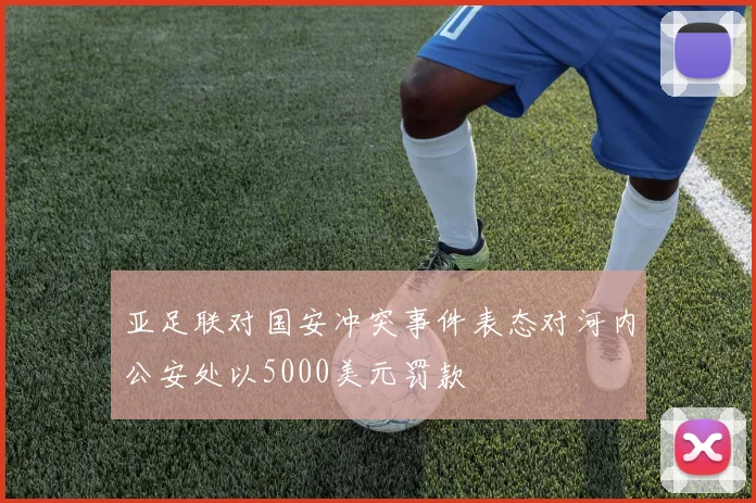 亚足联对国安冲突事件表态对河内公安处以5000美元罚款