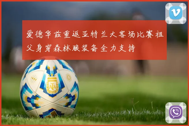 爱德华兹重返亚特兰大客场比赛祖父身穿森林狼装备全力支持