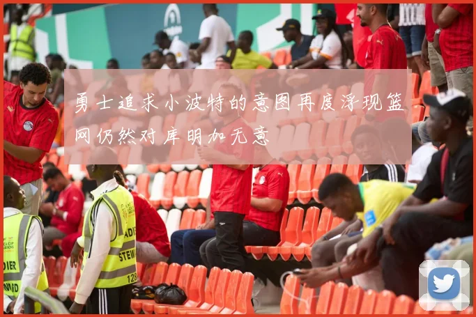勇士追求小波特的意图再度浮现篮网仍然对库明加无意