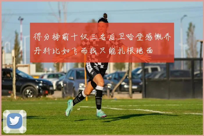 得分榜前十仅三名后卫哈登感慨乔丹科比如飞而我只能扎根地面