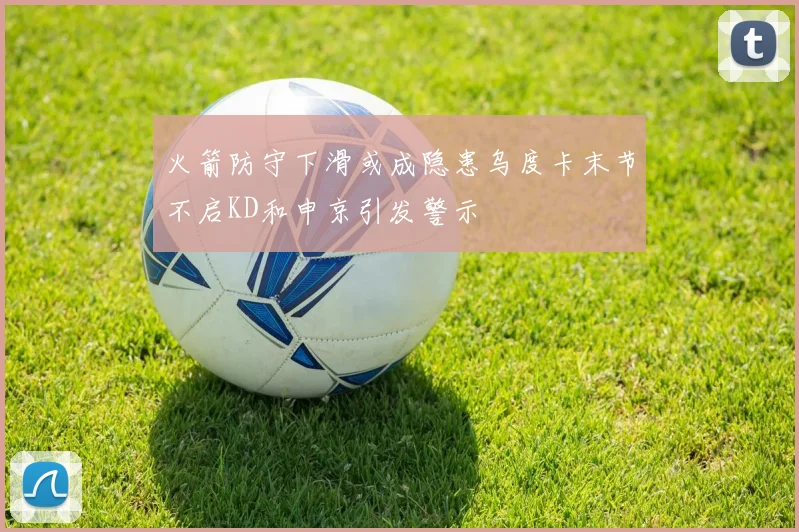 火箭防守下滑或成隐患乌度卡末节不启KD和申京引发警示